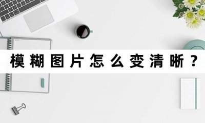 ​如何将模糊图片变清晰 模糊图片怎么变清晰？快速让照片清晰的办法